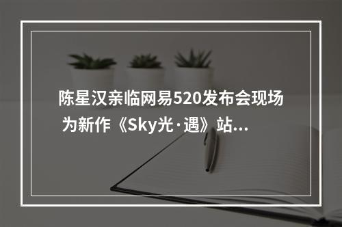 陈星汉亲临网易520发布会现场 为新作《Sky光·遇》站台！