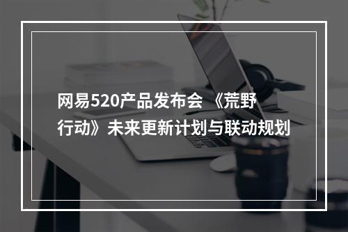 网易520产品发布会 《荒野行动》未来更新计划与联动规划