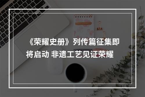 《荣耀史册》列传篇征集即将启动 非遗工艺见证荣耀