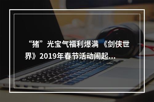 “猪”光宝气福利爆满 《剑侠世界》2019年春节活动闹起来！