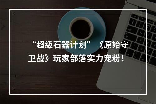 “超级石器计划”《原始守卫战》玩家部落实力宠粉！