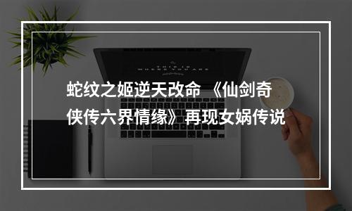 蛇纹之姬逆天改命 《仙剑奇侠传六界情缘》再现女娲传说