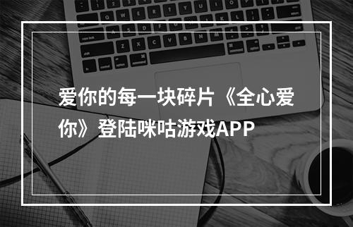 爱你的每一块碎片《全心爱你》登陆咪咕游戏APP