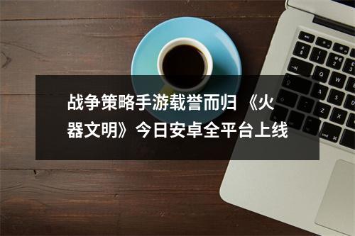 战争策略手游载誉而归 《火器文明》今日安卓全平台上线