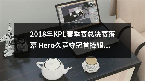 2018年KPL春季赛总决赛落幕 Hero久竞夺冠首捧银龙杯