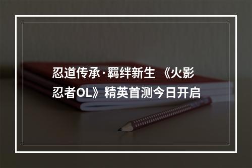 忍道传承·羁绊新生 《火影忍者OL》精英首测今日开启