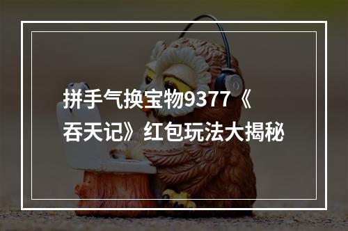 拼手气换宝物9377《吞天记》红包玩法大揭秘