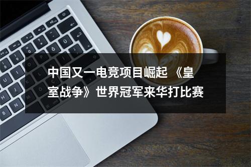 中国又一电竞项目崛起 《皇室战争》世界冠军来华打比赛