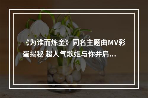 《为谁而炼金》同名主题曲MV彩蛋揭秘 超人气歌姬与你并肩作战