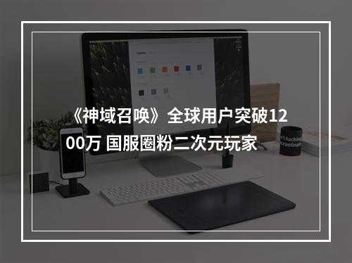 《神域召唤》全球用户突破1200万 国服圈粉二次元玩家