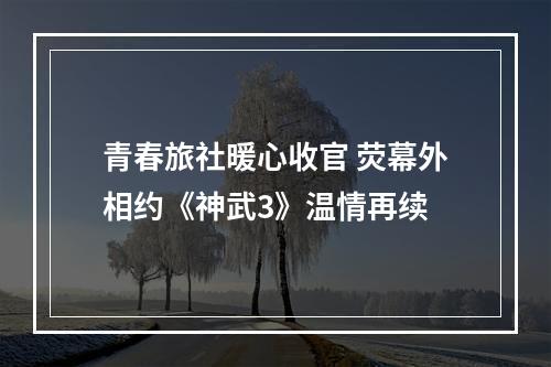 青春旅社暖心收官 荧幕外相约《神武3》温情再续