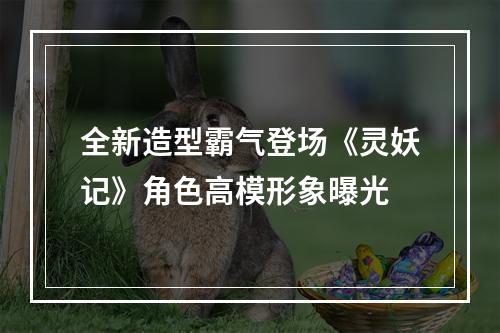 全新造型霸气登场《灵妖记》角色高模形象曝光