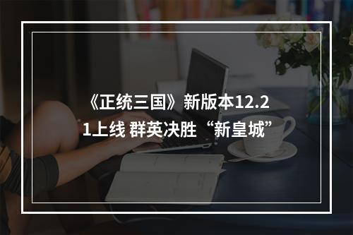 《正统三国》新版本12.21上线 群英决胜“新皇城”