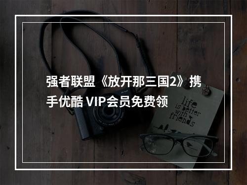 强者联盟《放开那三国2》携手优酷 VIP会员免费领