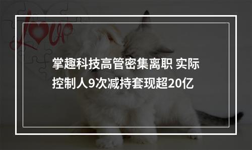 掌趣科技高管密集离职 实际控制人9次减持套现超20亿