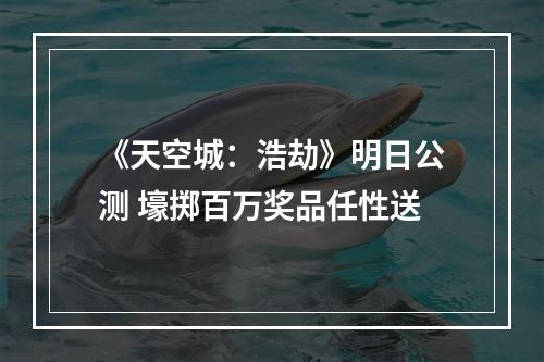 《天空城：浩劫》明日公测 壕掷百万奖品任性送