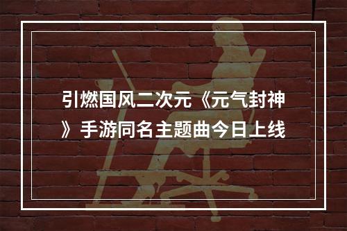 引燃国风二次元《元气封神》手游同名主题曲今日上线