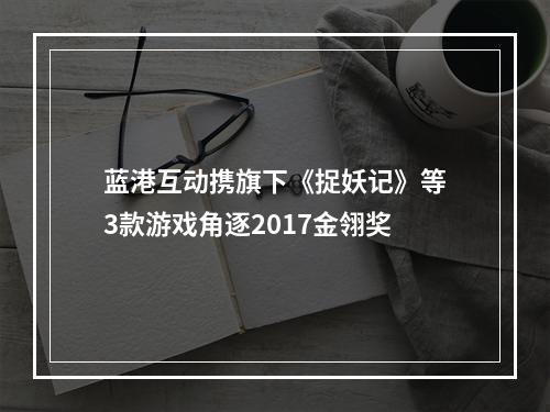 蓝港互动携旗下《捉妖记》等3款游戏角逐2017金翎奖