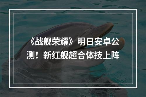 《战舰荣耀》明日安卓公测！新红舰超合体技上阵