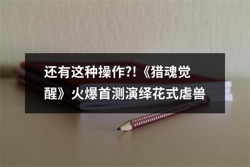 还有这种操作?!《猎魂觉醒》火爆首测演绎花式虐兽