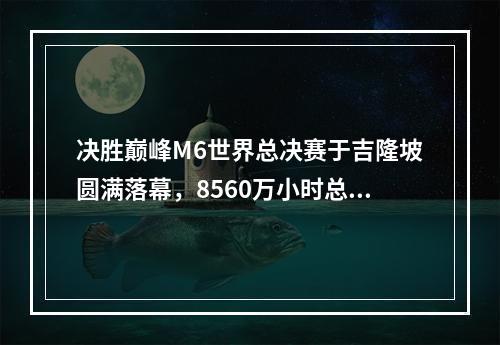 决胜巅峰M6世界总决赛于吉隆坡圆满落幕，8560万小时总观看时长创下历史新高