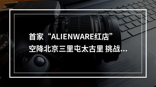 首家“ALIENWARE红店”空降北京三里屯太古里 挑战边界 突破次元传说