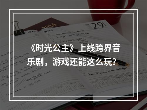 《时光公主》上线跨界音乐剧，游戏还能这么玩？