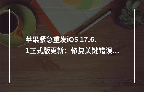 苹果紧急重发iOS 17.6.1正式版更新：修复关键错误，优化数据保护