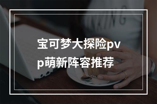 宝可梦大探险pvp萌新阵容推荐