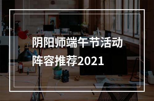 阴阳师端午节活动阵容推荐2021