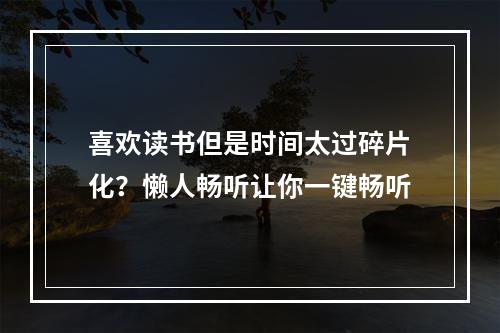 喜欢读书但是时间太过碎片化？懒人畅听让你一键畅听