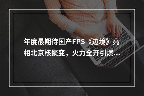 年度最期待国产FPS《边境》亮相北京核聚变，火力全开引爆现场