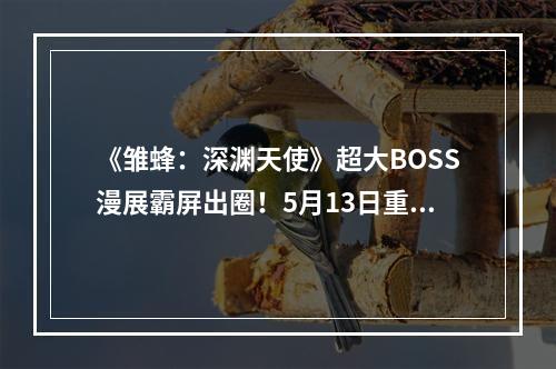 《雏蜂：深渊天使》超大BOSS漫展霸屏出圈！5月13日重返远古战场开启新测试