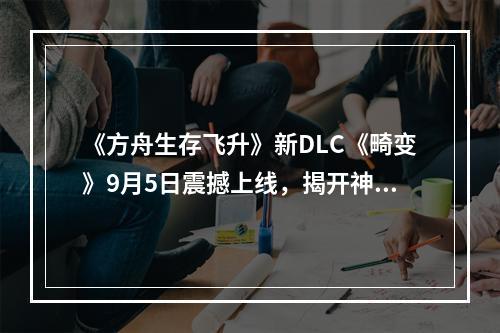 《方舟生存飞升》新DLC《畸变》9月5日震撼上线，揭开神秘深渊的终极秘密