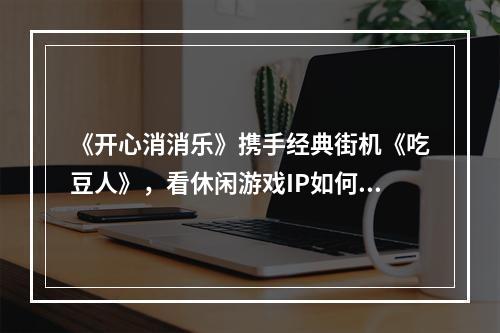 《开心消消乐》携手经典街机《吃豆人》，看休闲游戏IP如何再燃经典