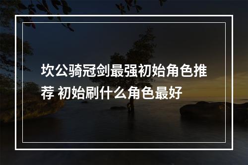 坎公骑冠剑最强初始角色推荐 初始刷什么角色最好