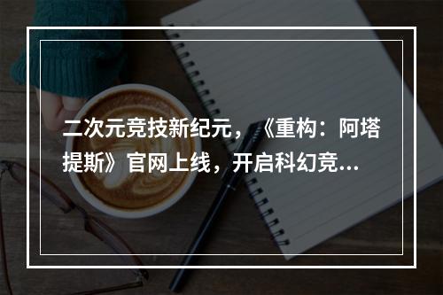 二次元竞技新纪元，《重构：阿塔提斯》官网上线，开启科幻竞技对战狂潮