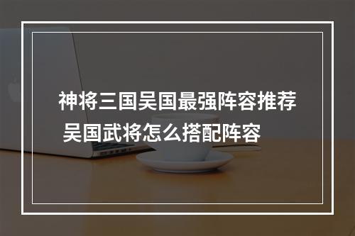 神将三国吴国最强阵容推荐 吴国武将怎么搭配阵容