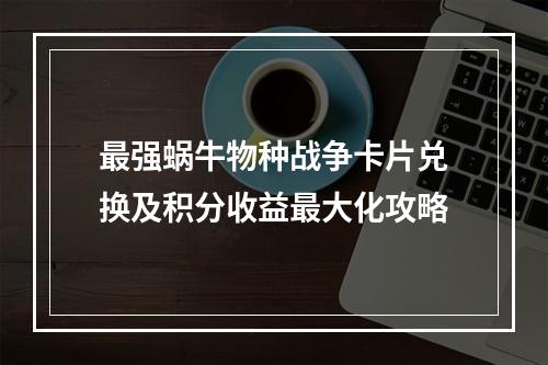 最强蜗牛物种战争卡片兑换及积分收益最大化攻略