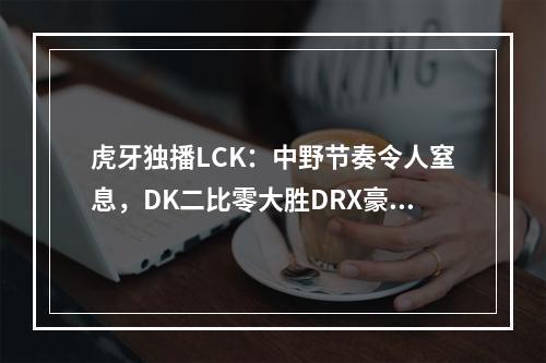 虎牙独播LCK：中野节奏令人窒息，DK二比零大胜DRX豪取五连胜