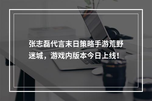 张志磊代言末日策略手游荒野迷城，游戏内版本今日上线！