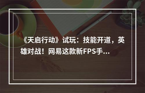 《天启行动》试玩：技能开道，英雄对战！网易这款新FPS手游为何如此令人上头？