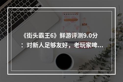 《街头霸王6》鲜游评测9.0分：对新人足够友好，老玩家啤酒烧烤