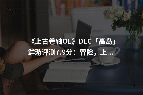 《上古卷轴OL》DLC「高岛」鲜游评测7.9分：冒险，上岛，打牌