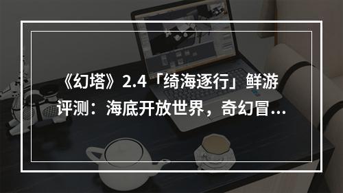 《幻塔》2.4「绮海逐行」鲜游评测：海底开放世界，奇幻冒险之旅新篇章