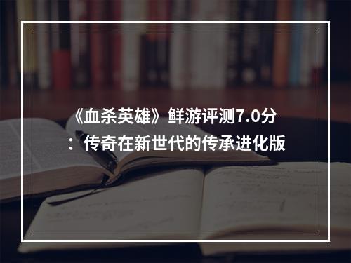 《血杀英雄》鲜游评测7.0分：传奇在新世代的传承进化版