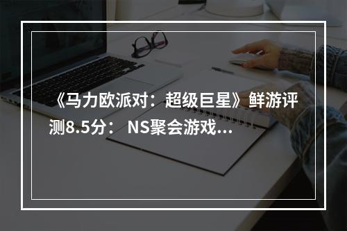 《马力欧派对：超级巨星》鲜游评测8.5分： NS聚会游戏的现阶段版本答案