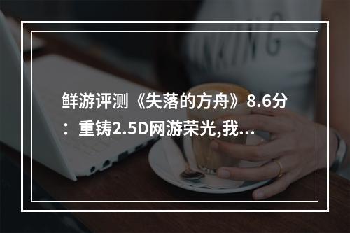 鲜游评测《失落的方舟》8.6分：重铸2.5D网游荣光,我辈义不容辞