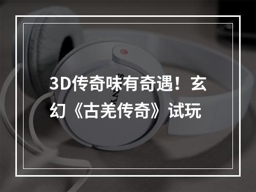 3D传奇味有奇遇！玄幻《古羌传奇》试玩